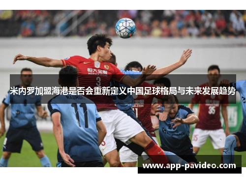 米内罗加盟海港是否会重新定义中国足球格局与未来发展趋势 米内罗加盟海港是否会重新定义中国足球格局与未来发展趋势