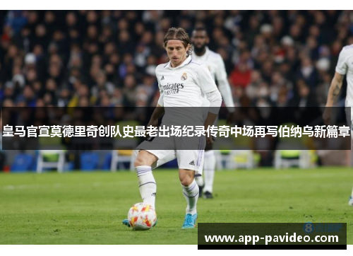 皇马官宣莫德里奇创队史最老出场纪录传奇中场再写伯纳乌新篇章 皇马官宣莫德里奇创队史最老出场纪录传奇中场再写伯纳乌新篇章