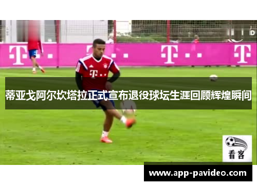 蒂亚戈阿尔坎塔拉正式宣布退役球坛生涯回顾辉煌瞬间